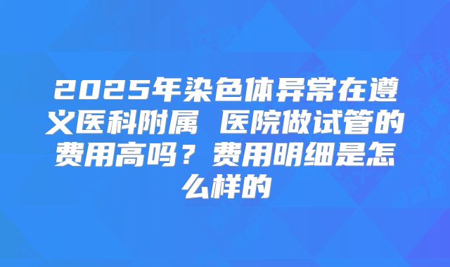 2025年染色体异常在遵义医科附属 医院做试管的费用高吗？费用明细是怎么样的