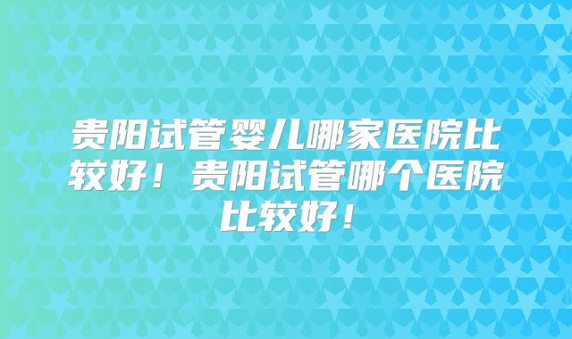 贵阳试管婴儿哪家医院比较好!贵阳试管哪个医院比较好!
