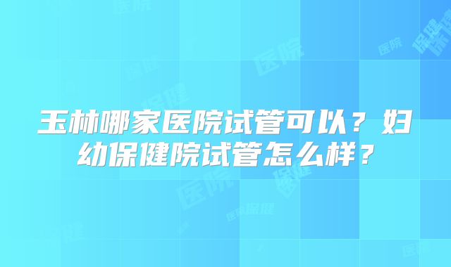 玉林哪家医院试管可以？妇幼保健院试管怎么样？