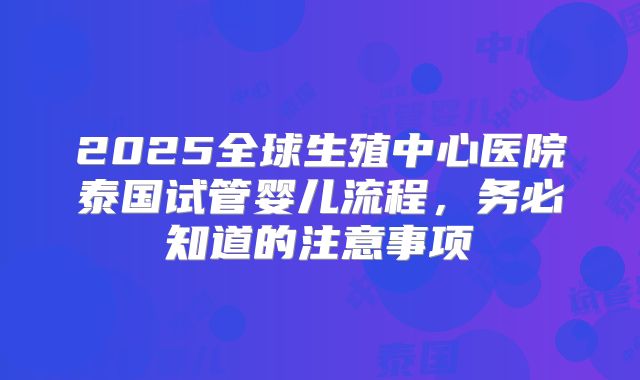 2025全球生殖中心医院泰国试管婴儿流程，务必知道的注意事项