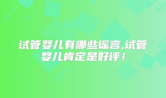 试管婴儿有哪些谣言,试管婴儿肯定是好评!