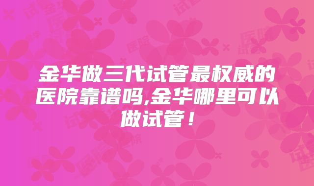 金华做三代试管最权威的医院靠谱吗,金华哪里可以做试管!