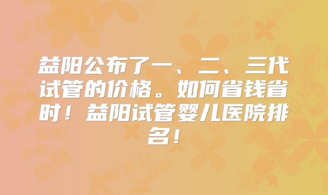 益阳公布了一、二、三代试管的价格。如何省钱省时!益阳试管婴儿医院排名!