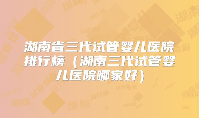 湖南省三代试管婴儿医院排行榜（湖南三代试管婴儿医院哪家好）