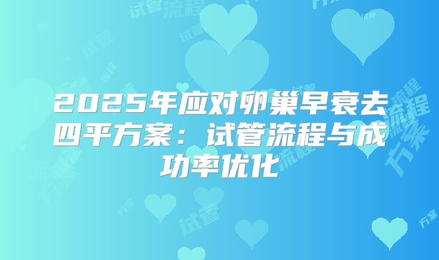2025年应对卵巢早衰去四平方案：试管流程与成功率优化