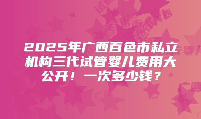 2025年广西百色市私立机构三代试管婴儿费用大公开！一次多少钱？