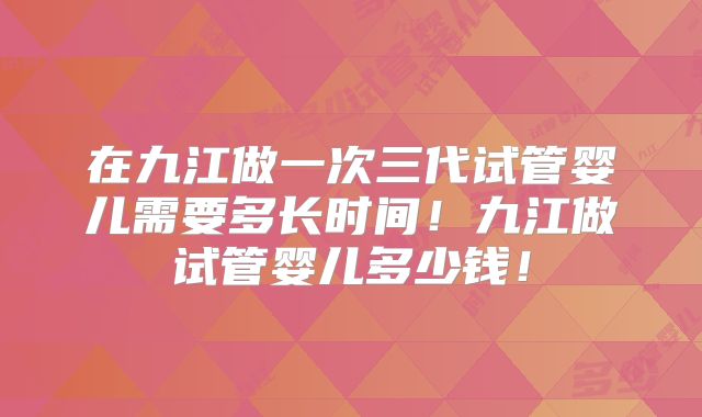 在九江做一次三代试管婴儿需要多长时间！九江做试管婴儿多少钱！