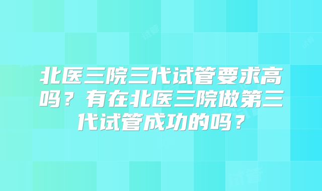 北医三院三代试管要求高吗?有在北医三院做第三代试管成功的吗?