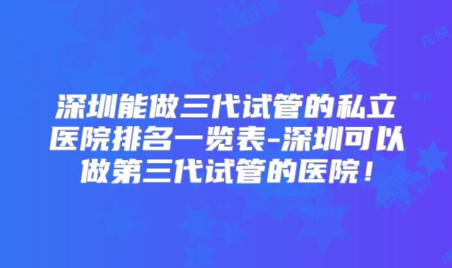 深圳能做三代试管的私立医院排名一览表-深圳可以做第三代试管的医院！