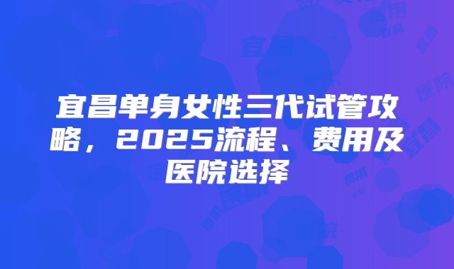 宜昌单身女性三代试管攻略，2025流程、费用及医院选择