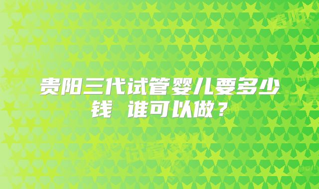 贵阳三代试管婴儿要多少钱 谁可以做？