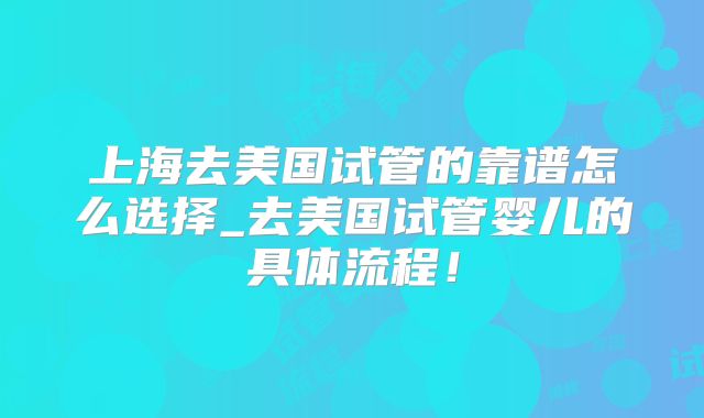 上海去美国试管的靠谱怎么选择_去美国试管婴儿的具体流程！