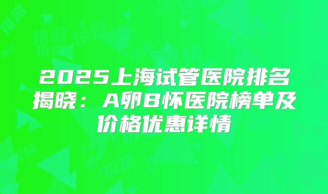 2025上海试管医院排名揭晓：A卵B怀医院榜单及价格优惠详情