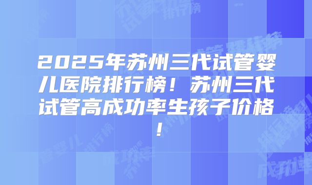 2025年苏州三代试管婴儿医院排行榜!苏州三代试管高成功率生孩子价格!