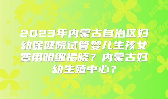 2023年内蒙古自治区妇幼保健院试管婴儿生孩女费用明细揭晓？内蒙古妇幼生殖中心？