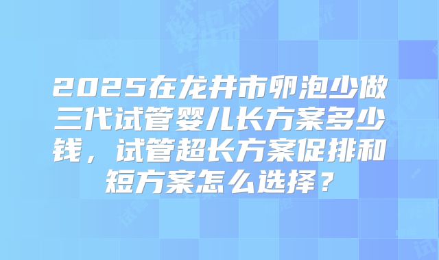2025在龙井市卵泡少做三代试管婴儿长方案多少钱,试管超长方案促排和短方案怎么选择?