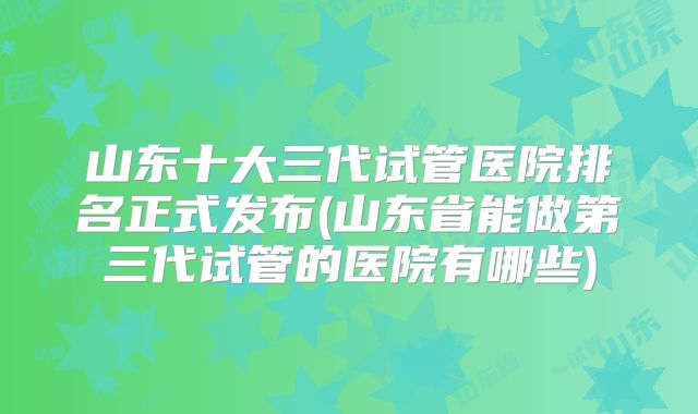 山东十大三代试管医院排名正式发布(山东省能做第三代试管的医院有哪些)