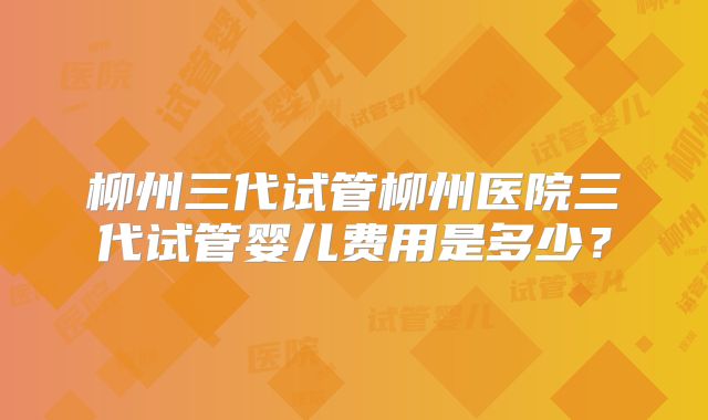 柳州三代试管柳州医院三代试管婴儿费用是多少？