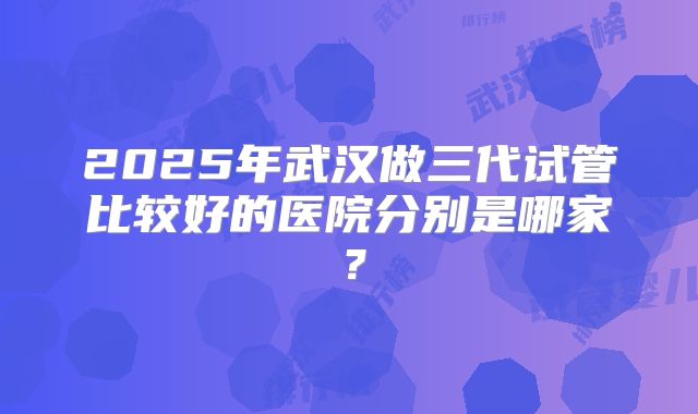 2025年武汉做三代试管比较好的医院分别是哪家?