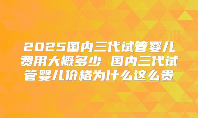 2025国内三代试管婴儿费用大概多少 国内三代试管婴儿价格为什么这么贵