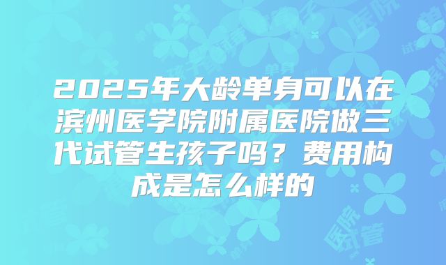 2025年大龄单身可以在滨州医学院附属医院做三代试管生孩子吗？费用构成是怎么样的
