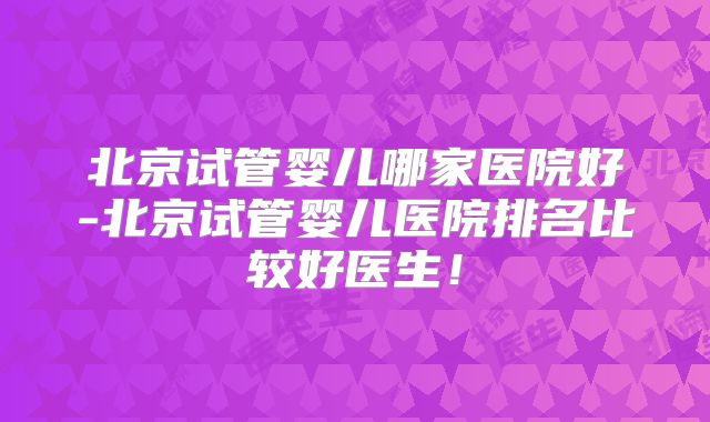 北京试管婴儿哪家医院好-北京试管婴儿医院排名比较好医生！