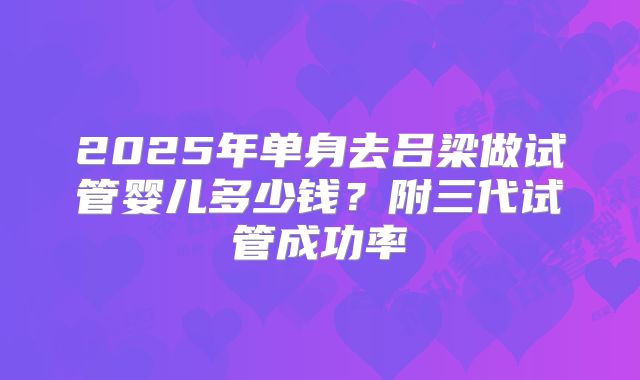 2025年单身去吕梁做试管婴儿多少钱?附三代试管成功率