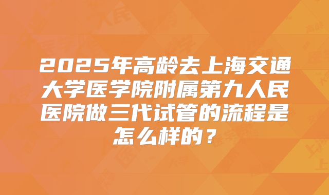 2025年高龄去上海交通大学医学院附属第九人民医院做三代试管的流程是怎么样的？
