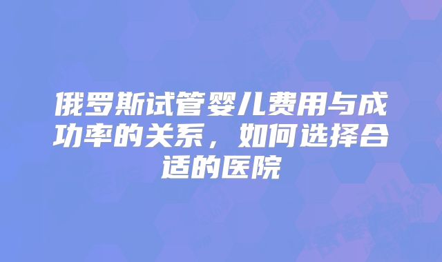 俄罗斯试管婴儿费用与成功率的关系,如何选择合适的医院
