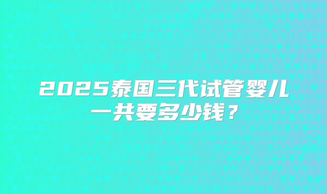 2025泰国三代试管婴儿一共要多少钱？