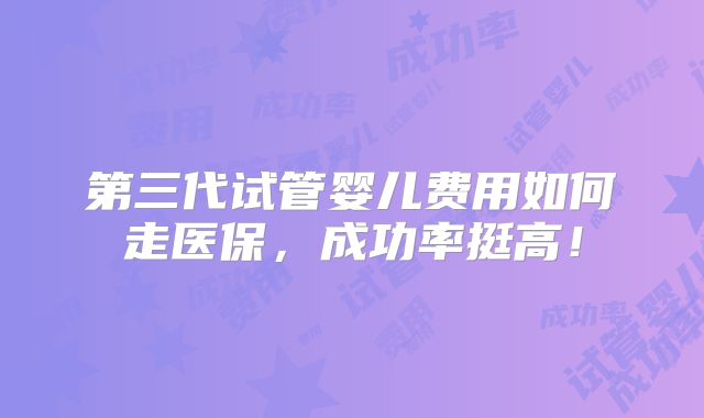 第三代试管婴儿费用如何走医保，成功率挺高！