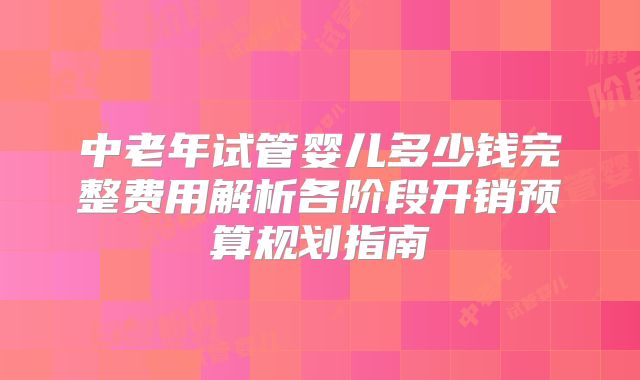 中老年试管婴儿多少钱完整费用解析各阶段开销预算规划指南