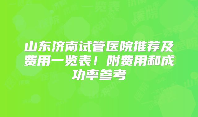 山东济南试管医院推荐及费用一览表！附费用和成功率参考
