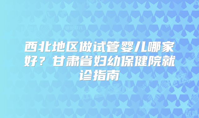 西北地区做试管婴儿哪家好？甘肃省妇幼保健院就诊指南