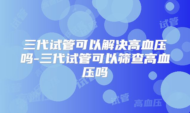 三代试管可以解决高血压吗-三代试管可以筛查高血压吗