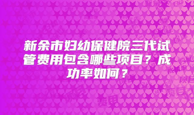 新余市妇幼保健院三代试管费用包含哪些项目？成功率如何？
