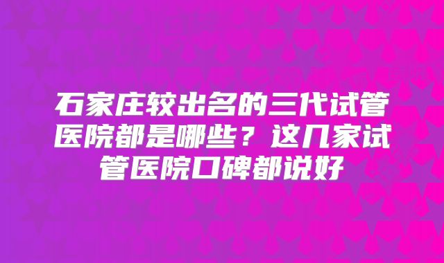 石家庄较出名的三代试管医院都是哪些？这几家试管医院口碑都说好