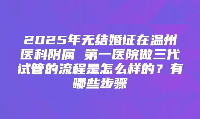 2025年无结婚证在温州医科附属 第一医院做三代试管的流程是怎么样的？有哪些步骤