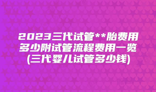 2023三代试管**胎费用多少附试管流程费用一览(三代婴儿试管多少钱)