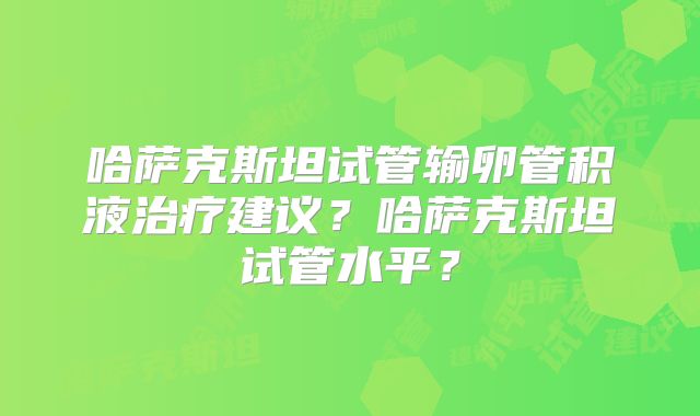 哈萨克斯坦试管输卵管积液治疗建议?哈萨克斯坦试管水平?