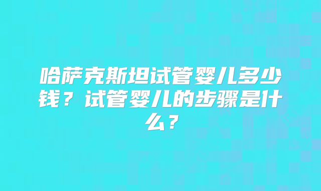 哈萨克斯坦试管婴儿多少钱?试管婴儿的步骤是什么?