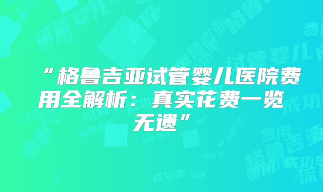 “格鲁吉亚试管婴儿医院费用全解析：真实花费一览无遗”