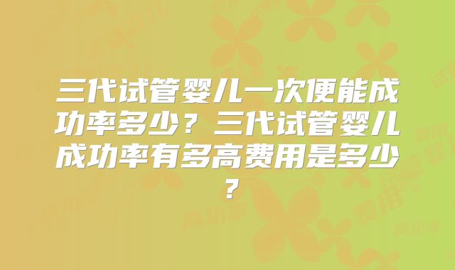 三代试管婴儿一次便能成功率多少？三代试管婴儿成功率有多高费用是多少？