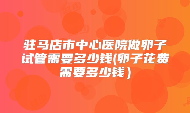 驻马店市中心医院做卵子试管需要多少钱(卵子花费需要多少钱）