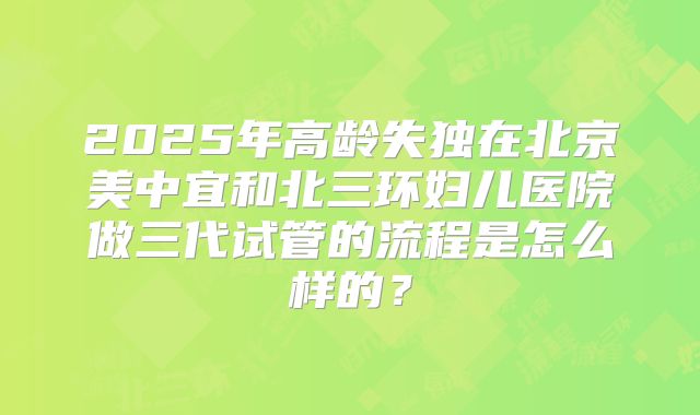 2025年高龄失独在北京美中宜和北三环妇儿医院做三代试管的流程是怎么样的?