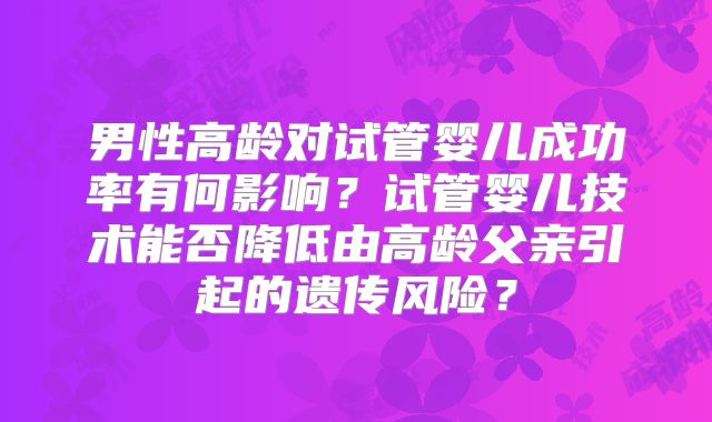 男性高龄对试管婴儿成功率有何影响？试管婴儿技术能否降低由高龄父亲引起的遗传风险？
