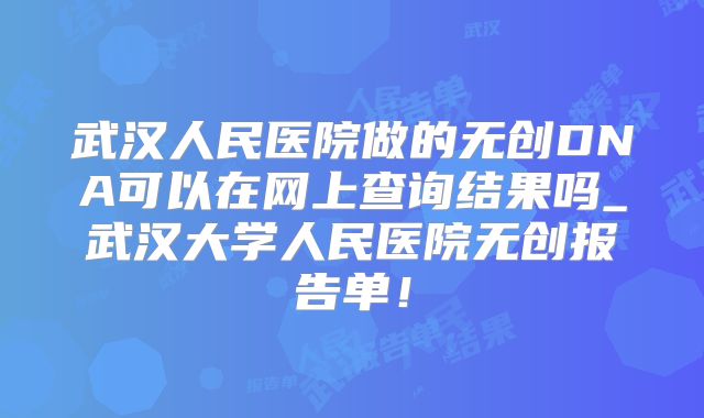 武汉人民医院做的无创DNA可以在网上查询结果吗_武汉大学人民医院无创报告单！