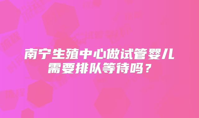 南宁生殖中心做试管婴儿需要排队等待吗?