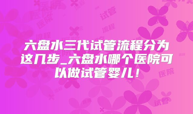 六盘水三代试管流程分为这几步_六盘水哪个医院可以做试管婴儿！