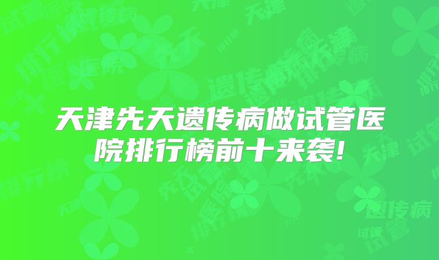 天津先天遗传病做试管医院排行榜前十来袭!